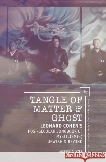 Tangle of Matter & Ghost: Leonard Cohen's Post-Secular Songbook of Mysticism(s) Jewish & Beyond Aubrey L. Glazer 9781618115812 Academic Studies Press