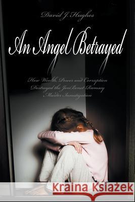 An Angel Betrayed: How Wealth, Power and Corruption Destroyed the JonBenet Ramsey Murder Investigation Contact and Publish Dav David Hughes 9781618977083