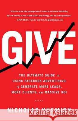 Give: The Ultimate Guide To Using Facebook Advertising to Generate More Leads, More Clients, and Massive ROI Nicholas Kusmich 9781619615762 Lioncrest Publishing