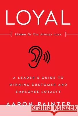 Loyal: Listen or You Always Lose: A Leader's Guide to Winning Customer and Employee Loyalty Aaron Painter 9781619617513 Lioncrest Publishing