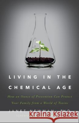 Living in the Chemical Age: How an Ounce of Prevention Can Protect Your Family from a World of Toxins Ph. D. Janet Newman 9781619617827