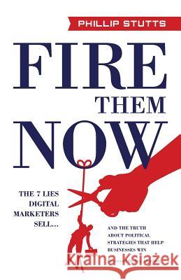 Fire Them Now: The 7 Lies Digital Marketers Sell...and the Truth about Political Strategies That Help Businesses Win Phillip Stutts 9781619618862 Lioncrest Publishing