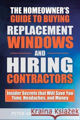 The Homeowner's Guide to Buying Replacement Windows and Hiring Contractors: Insider Secrets That Will Save You Time, Headaches, and Money Peter Anthony Jackson 9781619849686