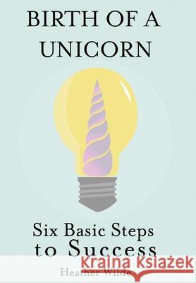Birth of a Unicorn: Six Basic Steps to Success Heather Wilde 9781620063347