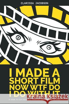 I Made A Short Film Now WTF Do I Do With It: A Guide to Film Festivals, Promotion, and Surviving the Ride Clarissa Jacobson 9781620063385