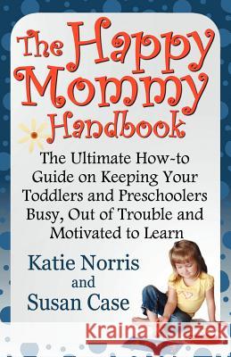The Happy Mommy Handbook: The Ultimate How-To Guide on Keeping Your Toddlers and Preschoolers Busy, Out of Trouble and Motivated to Learn Katie Norris Susan Case 9781620160107 Awoc.com