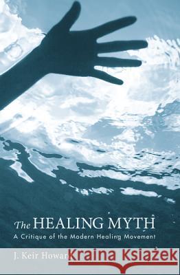 The Healing Myth: A Critique of the Modern Healing Movement J. Keir Howard 9781620320624 Cascade Books