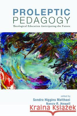 Proleptic Pedagogy: Theological Education Anticipating the Future Sondra Higgins Matthaei Nancy R. Howell 9781620324387 Cascade Books