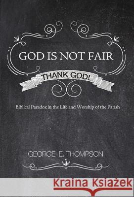 God Is Not Fair, Thank God!: Biblical Paradox in the Life and Worship of the Parish George E. Thompson 9781620328446 Resource Publications (OR)