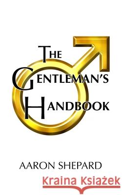 The Gentleman's Handbook: A Guide to Exemplary Behavior, or Rules of Life and Love for Men Who Care Aaron Shepard 9781620355084 Shepard Publications