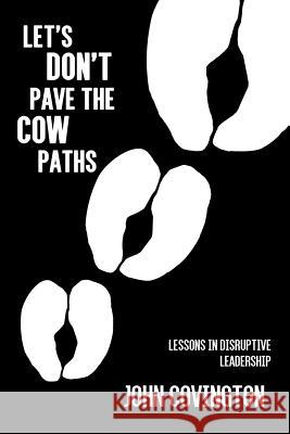 Let's Don't Pave the Cow Paths: Lessons in Disruptive Leadership John Covington 9781621379751 Virtualbookworm.com Publishing