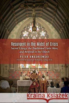 Resurgent in the Midst of Crisis: Sacred Liturgy, the Traditional Latin Mass, and Renewal in the Church Kwasniewski, Peter 9781621380870