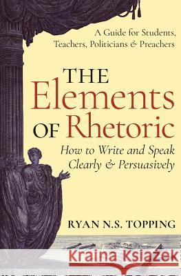 The Elements of Rhetoric: How to Write and Speak Clearly and Persuasively -- A Guide for Students, Teachers, Politicians & Preachers Ryan N. S. Topping 9781621381969