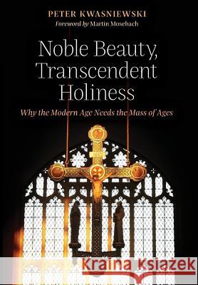 Noble Beauty, Transcendent Holiness: Why the Modern Age Needs the Mass of Ages Peter Kwasniewski Martin Mosebach 9781621382850 Angelico Press