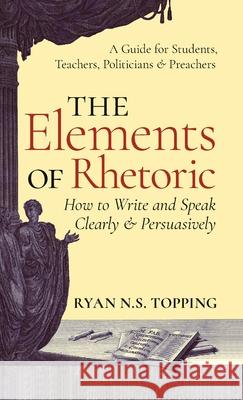 Elements of Rhetoric: How to Write and Speak Clearly and Persuasively -- A Guide for Students, Teachers, Politicians & Preachers Ryan N. S. Topping 9781621385981 Angelico PR