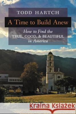 A Time to Build Anew: How to Find the True, Good, and Beautiful in America Todd Hartch 9781621387114 Angelico Press