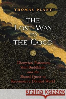 The Lost Way to the Good: Dionysian Platonism, Shin Buddhism, and the Shared Quest to Reconnect a Divided World Thomas Plant 9781621387909 Angelico Press