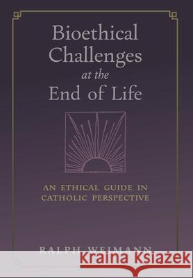 Bioethical Challenges at the End of Life: An Ethical Guide in Catholic Perspective Ralph Weimann 9781621388227