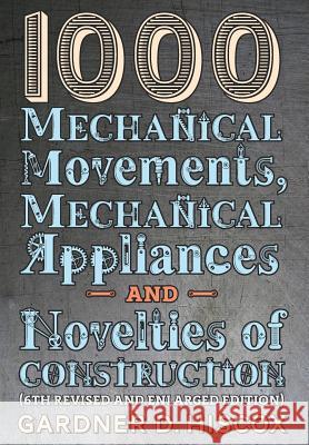 1000 Mechanical Movements, Mechanical Appliances and Novelties of Construction (6th revised and enlarged edition) Gardner D Hiscox 9781621389767 Greenpoint Books