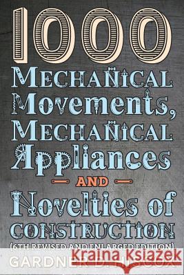 1000 Mechanical Movements, Mechanical Appliances and Novelties of Construction (6th revised and enlarged edition) Gardner D Hiscox 9781621389774 Greenpoint Books