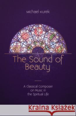 The Sound of Beauty: A Classical Composer on Music in the Spiritual Life Michael Kurek 9781621642718 Ignatius Press