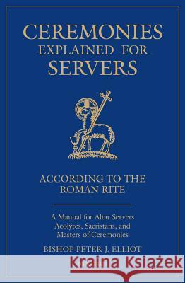 Ceremonies Explained for Servers: A Manual for Altar Servers, Acolytes, Sacristans, and Masters of Ceremonies Bishop Peter Elliott 9781621642992 Ignatius Press
