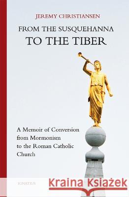 From the Susquehanna to the Tiber: A Memoir of Conversion from Mormonism to the Roman Catholic Church Jeremy Christiansen 9781621645924 Ignatius Press
