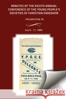 Minutes of the Eigth Annual Conference Young People's Society of Christian Endeavor 1889: Held In First Regt. Armory Hall, Philadelphia, PA., July 9 - The United Society of Christian Endeavor 9781621712770 First Fruits Press