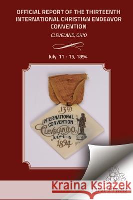 Official Report of the Thirteenth International Christian Endeavor Convention 1894: Held In Saengerfest Hall and Tent Cleveland, Ohio, July 11 - 15, 1 United Society of Christian Endeavor 9781621712794 First Fruits Press