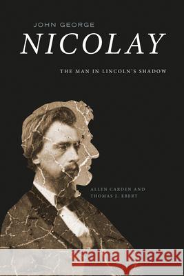 John George Nicolay: The Man in Lincoln\'s Shadow Allen Carden Thomas J. Ebert 9781621908227