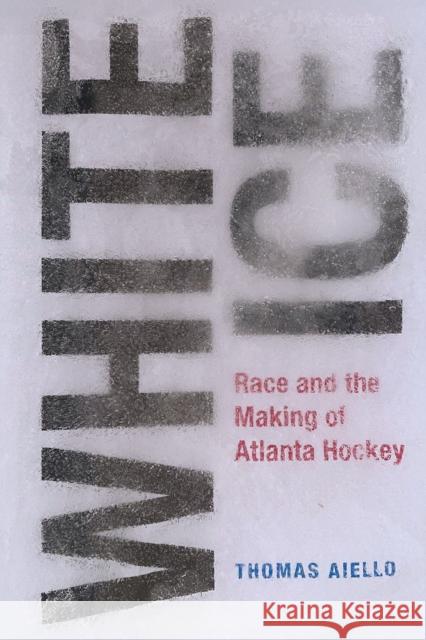 White Ice: Race and the Making of Atlanta Hockey Thomas Aiello 9781621908357