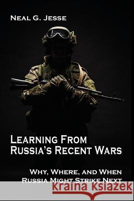 Learning From Russia's Recent Wars: Why, Where, and When Russia Might Strike Next Neal G Jesse 9781621965411