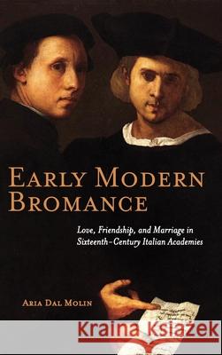 Early Modern Bromance: Love, Friendship, and Marriage in Sixteenth-Century Italian Academies Aria Dal Molin 9781621965527 Cambria Press