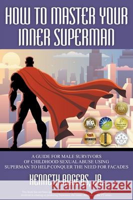 How to Master Your Inner Superman: A Guide for Male Survivors of Childhood Sexual Abuse Using Superman to Help Conquer the Need for Facades Jr. Kenneth Rogers 9781622122110