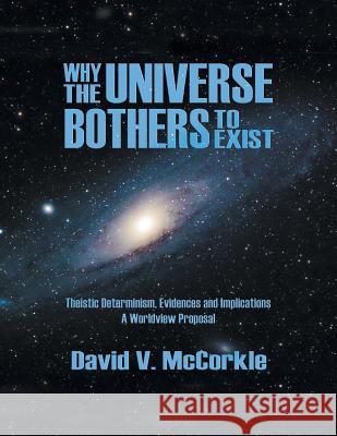 Why the Universe Bothers to Exist: Theistic Determinism, Evidences and Implications - A Worldview Proposal David McCorkle 9781622125807