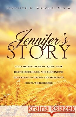 Jennifer's Story-God's Help with Head Injury, Near Death Experience, and Continuing Education to Obtain the Master of Social Work Degree M S W Jennifer B Wright 9781622309382 Xulon Press