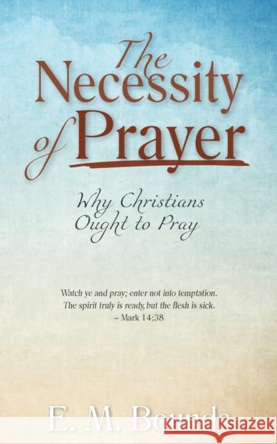 The Necessity of Prayer: Why Christians Ought to Pray Edward M Bounds 9781622455539