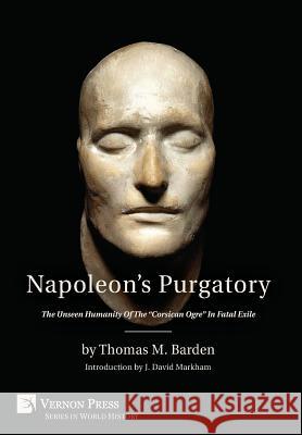 Napoleon's Purgatory: The Unseen Humanity of the Corsican Ogre in Fatal Exile (with an introduction by J. David Markham) Barden, Thomas M. 9781622731664 Vernon Press