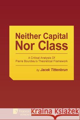 Neither Capital, Nor Class: A Critical Analysis of Pierre Bourdieu's Theoretical Framework Jacek Tittenbrun 9781622732388 Vernon Press
