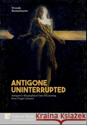 Antigone Uninterrupted: Antigone's Biographical Tale of Learning from Tragic Counsel Wendy Bustamante 9781622737604 Vernon Press