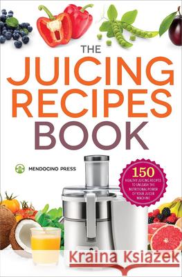 The Juicing Recipes Book: 150 Healthy Recipes to Unleash Nutritional Power Mendocino Press 9781623154035