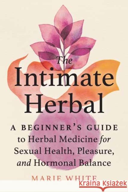 The Intimate Herbal: A Beginner's Guide to Herbal Medicine for Sexual Health, Pleasure, and Hormonal Balance Marie White 9781623176631