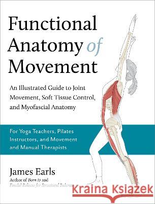 Functional Anatomy of Movement: An Illustrated Guide to Joint Movement, Soft Tissue Control, and Myofascial Anatomy-- For Yoga Teachers, Pilates Instr James Earls 9781623178413
