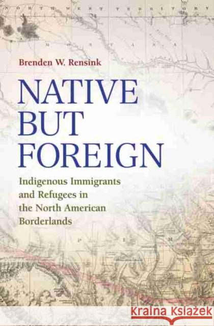 Native But Foreign: Indigenous Immigrants and Refugees in the North American Borderlands Brenden Rensink 9781623496555 Texas A&M University Press