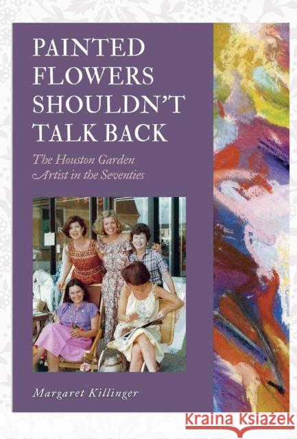 Painted Flowers Shouldn't Talk Back: The Houston Garden Artists in the Seventies Margaret O. Killinger 9781623498962 Texas A&M University Press