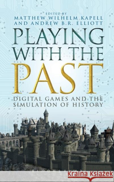 Playing with the Past : Digital Games and the Simulation of History Matthew Wilhelm Kapell Andrew B. R. Elliott 9781623566142