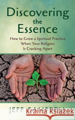 Discovering the Essence: How to Grow a Spiritual Practice When Your Religion Is Cracking Apart Jeff Campbell 9781625247803