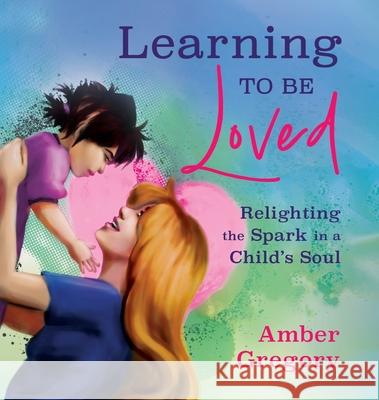 Learning to Be Loved: Relighting the Spark in a Child's Soul Amber Gregory 9781625249050 Harding House Publishing, Inc./Anamcharabooks