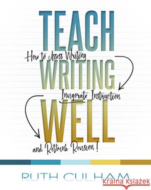Teach Writing Well: How to Assess Writing, Invigorate Instruction, and Rethink Revision Ruth Culham 9781625311177