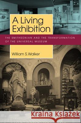 A Living Exhibition: The Smithsonian and the Transformation of the Universal Museum William S. Walker 9781625340252
